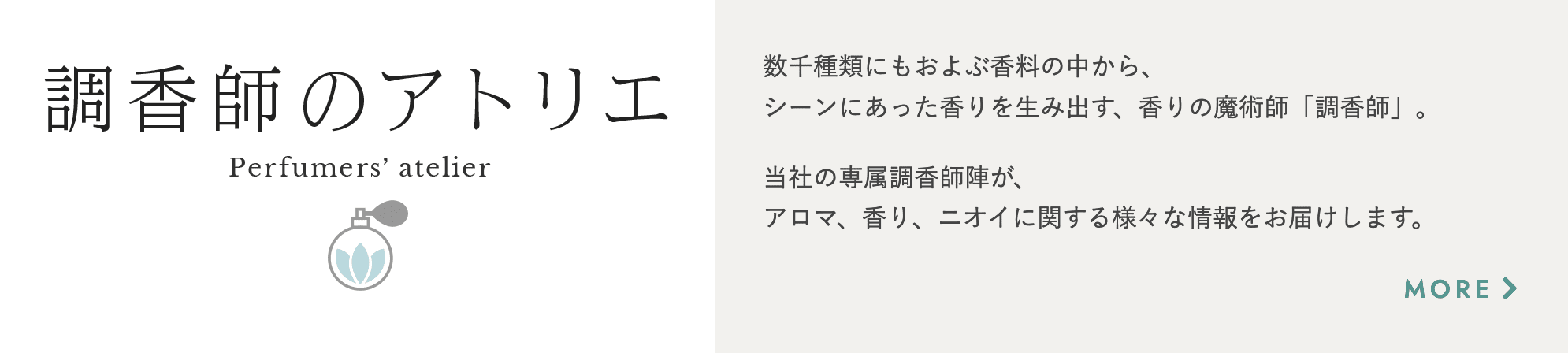 調香師のアトリエ 数千種類にもおよぶ香料の中から、シーンにあった香りを生み出す、香りの魔術師「調香師」。当社の専属調香師陣が、アロマ、香り、ニオイに関する様々な情報をお届けします。