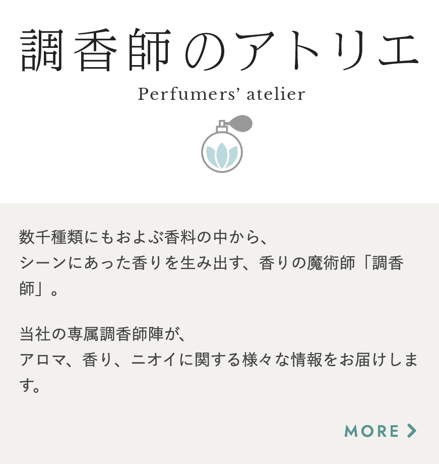 調香師のアトリエ 数千種類にもおよぶ香料の中から、シーンにあった香りを生み出す、香りの魔術師「調香師」。当社の専属調香師陣が、アロマ、香り、ニオイに関する様々な情報をお届けします。